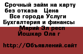 Срочный займ на карту без отказа › Цена ­ 500 - Все города Услуги » Бухгалтерия и финансы   . Марий Эл респ.,Йошкар-Ола г.